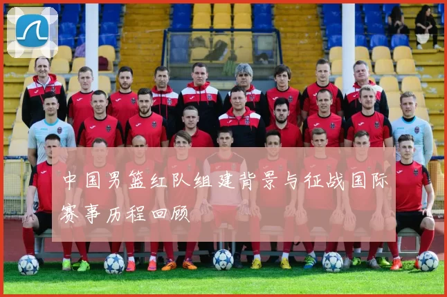 中国男篮红队组建背景与征战国际赛事历程回顾