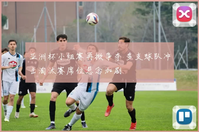 亚洲杯小组赛再掀争夺 多支球队冲击淘汰赛席位悬念加剧