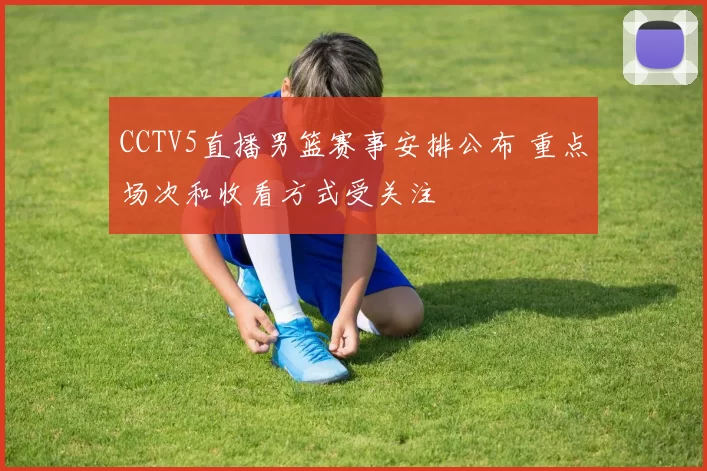 CCTV5直播男篮赛事安排公布 重点场次和收看方式受关注