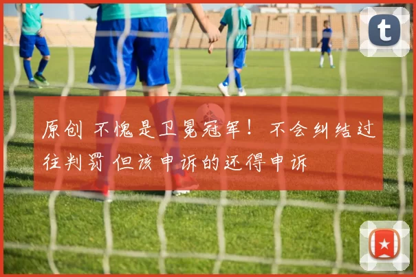 原创 不愧是卫冕冠军！不会纠结过往判罚 但该申诉的还得申诉