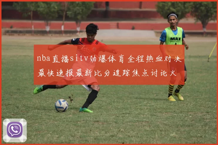 nba直播sitv劲爆体育全程热血对决最快速报最新比分追踪焦点讨论火力无限