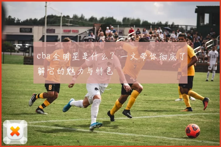 cba全明星是什么？一文带你彻底了解它的魅力与特色
