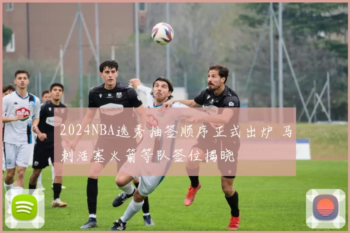 2024NBA选秀抽签顺序正式出炉 马刺活塞火箭等队签位揭晓