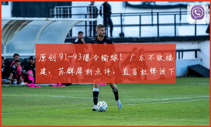 原创 91-93爆冷输球！广东不敌福建，苏群犀利点评，直言杜锋该下课