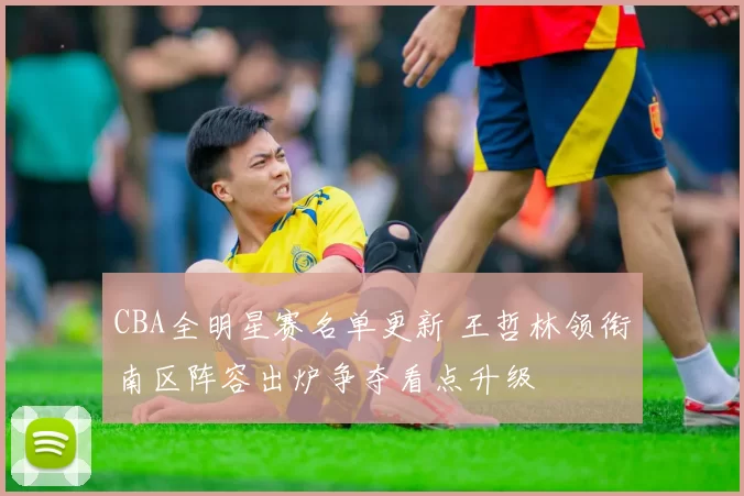 CBA全明星赛名单更新 王哲林领衔南区阵容出炉争夺看点升级