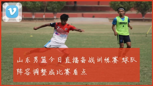 山东男篮今日直播备战训练赛 球队阵容调整成比赛看点