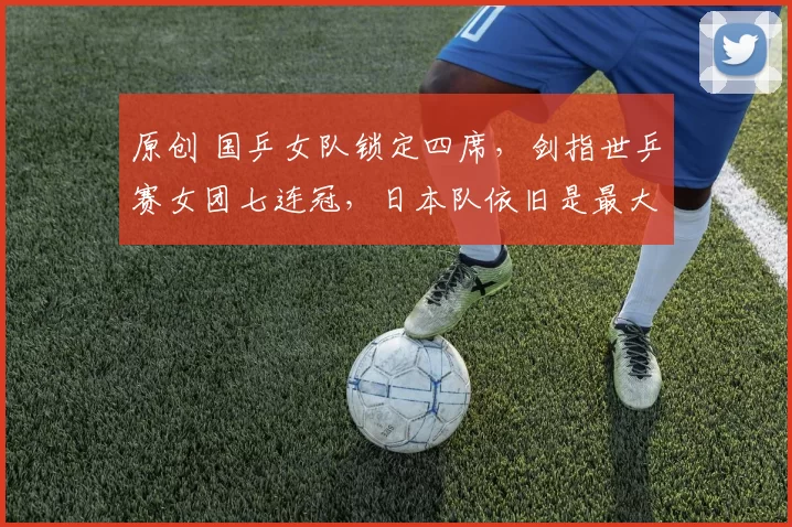 原创 国乒女队锁定四席，剑指世乒赛女团七连冠，日本队依旧是最大劲敌