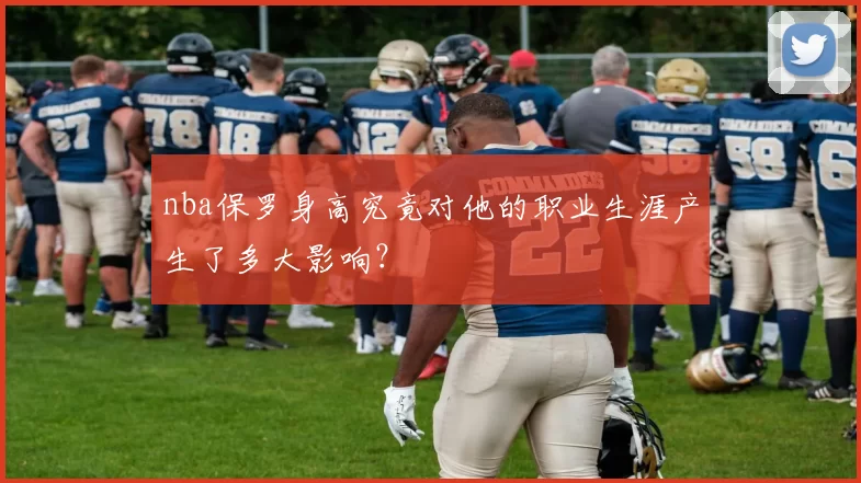 nba保罗身高究竟对他的职业生涯产生了多大影响？