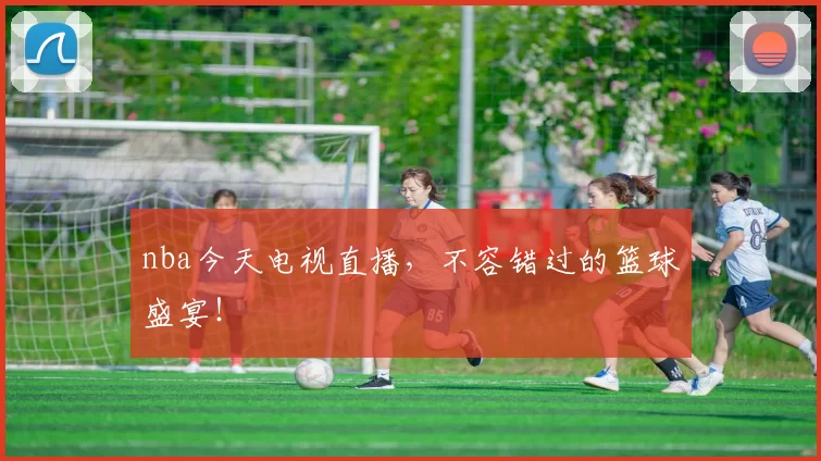 nba今天电视直播，不容错过的篮球盛宴！